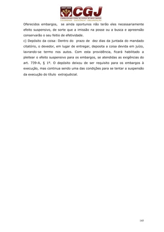 Oferecidos embargos, se ainda oportunos não terão eles necessariamente 
efeito suspensivo, de sorte que a imissão na posse ou a busca e apreensão 
conservarão o seu feitio de efetividade. 
c) Depósito da coisa: Dentro do prazo de dez dias da juntada do mandado 
citatório, o devedor, em lugar de entregar, deposita a coisa devida em juízo, 
lavrando-se termo nos autos. Com esta providência, ficará habilitado a 
pleitear o efeito suspensivo para os embargos, se atendidas as exigências do 
art. 739-A, § 1º. O depósito deixou de ser requisito para os embargos à 
execução, mas continua sendo uma das condições para se tentar a suspensão 
da execução do título extrajudicial. 
145 
 
