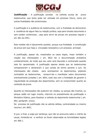 Justificação - A justificação consiste na colheita avulsa de prova 
testemunhal, que tanto pode ser utilizada em processo futuro, como em 
outras finalidades não contenciosas. 
A justificação é a audiência de testemunhas, com a finalidade de demonstrar 
a existência de algum fato ou relação jurídica, seja para simples documento e 
sem caráter contencioso , seja para servir de provas em processo regular ( 
art. 861 do CPC). 
Esta medida não é tipicamente cautelar, porque sua finalidade é constituição 
de prova sem que haja a vinculação necessária a um processo principal. 
A justificação, apesar de, ressalvados os casos legais, impor também a 
citação dos interessados ( art. 862) faz a documentação probatória 
unilateralmente, de modo que seu valor será discutido e contrariado quando 
este for apresentado. A justificação apenas atesta que as testemunhas 
compareceram e declararam o que consta do termo perante o juiz. Os 
interessados são citados para acompanhar os depoimentos, podendo 
contraditar as testemunhas, reinquiri-las e manifestar sobre documentos 
eventualmente juntados ( art. 864), tudo isso com a finalidade de garantir a 
regularidade da produção dos depoimentos, sem se comprometer quanto ao 
conteúdo da prova. 
Quando os interessados não puderem ser citados, ou porque são incertos, ou 
porque estão em lugar incerto, intervirá no procedimento da justificação o 
Ministério Público, para fiscalizar a colheita do depoimento testemunhal ( art. 
862, parágrafo único). 
No processo de justificação não se admite defesa, contrariedade ou mesmo 
recurso ( art. 865). 
O juiz, a final, a julga por sentença, que não se pronuncia sobre o mérito da 
causa, limitando-se a verificar se foram observadas as formalidades legais( 
art. 866 ). 
147 
 