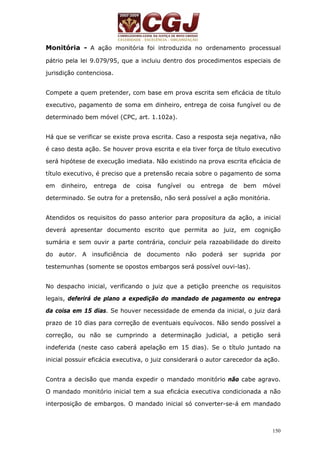 Monitória - A ação monitória foi introduzida no ordenamento processual 
pátrio pela lei 9.079/95, que a incluiu dentro dos procedimentos especiais de 
jurisdição contenciosa. 
Compete a quem pretender, com base em prova escrita sem eficácia de título 
executivo, pagamento de soma em dinheiro, entrega de coisa fungível ou de 
determinado bem móvel (CPC, art. 1.102a). 
Há que se verificar se existe prova escrita. Caso a resposta seja negativa, não 
é caso desta ação. Se houver prova escrita e ela tiver força de título executivo 
será hipótese de execução imediata. Não existindo na prova escrita eficácia de 
título executivo, é preciso que a pretensão recaia sobre o pagamento de soma 
em dinheiro, entrega de coisa fungível ou entrega de bem móvel 
determinado. Se outra for a pretensão, não será possível a ação monitória. 
Atendidos os requisitos do passo anterior para propositura da ação, a inicial 
deverá apresentar documento escrito que permita ao juiz, em cognição 
sumária e sem ouvir a parte contrária, concluir pela razoabilidade do direito 
do autor. A insuficiência de documento não poderá ser suprida por 
testemunhas (somente se opostos embargos será possível ouvi-las). 
No despacho inicial, verificando o juiz que a petição preenche os requisitos 
legais, deferirá de plano a expedição do mandado de pagamento ou entrega 
da coisa em 15 dias. Se houver necessidade de emenda da inicial, o juiz dará 
prazo de 10 dias para correção de eventuais equívocos. Não sendo possível a 
correção, ou não se cumprindo a determinação judicial, a petição será 
indeferida (neste caso caberá apelação em 15 dias). Se o título juntado na 
inicial possuir eficácia executiva, o juiz considerará o autor carecedor da ação. 
Contra a decisão que manda expedir o mandado monitório não cabe agravo. 
O mandado monitório inicial tem a sua eficácia executiva condicionada a não 
interposição de embargos. O mandado inicial só converter-se-á em mandado 
150 
 
