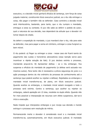 executivo, e a decisão inicial ganhará eficácia de sentença, com força de coisa 
julgada material, constituindo título executivo judicial, se o réu não entregar a 
coisa, não pagar e também não se defender. Caso contrário a decisão inicial 
será interlocutória, bastando, para tanto, que o réu cumpra o mandado, 
entregue a coisa ou conteste. O juiz não sabe ao deferir o pedido do autor, 
qual a natureza de sua decisão, isso dependerá da atitude que o devedor irá 
tomar depois de citado. 
Ao deferir a expedição do mandado, o juiz mandará citar o réu, não para este 
se defender, mas para pagar a soma em dinheiro, entregar a coisa fungível ou 
bem móvel. 
O réu poderá: a) Pagar ou entregar a coisa - nesse caso ele ficará isento do 
pagamento das custas e honorários advocatícios (essa isenção serve para 
incentivar a rápida solução da lide). O juiz declara extinto o processo, 
mandando arquivá-lo. B) Apresentar defesa - se o réu embargar, fica 
suspensa a eficácia do mandado de pagamento (a defesa será autuada nos 
mesmos autos). Para tanto não é necessária a prévia segurança do juízo e a 
ação prossegue dentro do rito ordinário do processo de conhecimento até a 
sentença (que poderá acolher ou rejeitar a defesa). Rejeitados os embargos o 
mandado inicial transforma-se, de plano, em título executivo judicial. 
Quando aceitos os embargos, o mandado inicial estará revogado e todo o 
processo será extinto. Contra a sentença, que acolher ou rejeitar os 
embargos, caberá apelação em 15 dias, recebida no duplo efeito. Quando não 
for mais possível a interposição de recursos com efeito suspensivo, dar-se-á 
início a execução. 
Nada impede que interpostos embargos o juiz reveja sua decisão e mande 
extinguir o processo sem resolução de mérito. 
Permanecendo inerte o devedor é considerado revel e o mandado inicial 
transforma-se, automaticamente, em título executivo judicial. O mandado 
151 
 