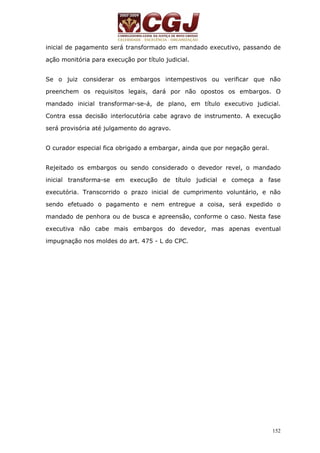inicial de pagamento será transformado em mandado executivo, passando de 
ação monitória para execução por título judicial. 
Se o juiz considerar os embargos intempestivos ou verificar que não 
preenchem os requisitos legais, dará por não opostos os embargos. O 
mandado inicial transformar-se-á, de plano, em título executivo judicial. 
Contra essa decisão interlocutória cabe agravo de instrumento. A execução 
será provisória até julgamento do agravo. 
152 
O curador especial fica obrigado a embargar, ainda que por negação geral. 
Rejeitado os embargos ou sendo considerado o devedor revel, o mandado 
inicial transforma-se em execução de título judicial e começa a fase 
executória. Transcorrido o prazo inicial de cumprimento voluntário, e não 
sendo efetuado o pagamento e nem entregue a coisa, será expedido o 
mandado de penhora ou de busca e apreensão, conforme o caso. Nesta fase 
executiva não cabe mais embargos do devedor, mas apenas eventual 
impugnação nos moldes do art. 475 - L do CPC. 
 