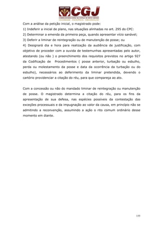 Com a análise da petição inicial, o magistrado pode: 
1) Indeferir a inicial de plano, nas situações alinhadas no art. 295 do CPC: 
2) Determinar a emenda da primeira peça, quando apresentar vício sanável; 
3) Deferir a liminar de reintegração ou de manutenção de posse; ou 
4) Designará dia e hora para realização da audiência de justificação, com 
objetivo de proceder com a ouvida de testemunhas apresentadas pelo autor, 
atestando (ou não ) o preenchimento dos requisitos previstos no artigo 927 
da Codificação de Procedimentos ( posse anterior, turbação ou esbulho, 
perda ou molestamento da posse e data da ocorrência da turbação ou do 
esbulho), necessários ao deferimento da liminar pretendida, devendo o 
cartório providenciar a citação do réu, para que compareça ao ato. 
Com a concessão ou não do mandado liminar de reintegração ou manutenção 
de posse. O magistrado determina a citação do réu, para os fins da 
apresentação de sua defesa, nas espécies possíveis da contestação das 
exceções processuais e da impugnação ao valor da causa, em princípio não se 
admitindo a reconvenção, assumindo a ação o rito comum ordinário desse 
momento em diante. 
155 
 