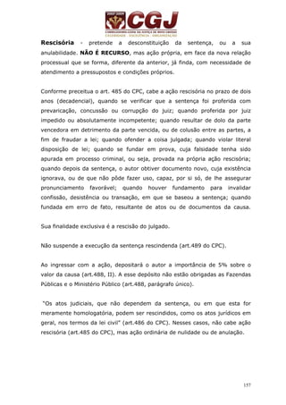 Rescisória - pretende a desconstituição da sentença, ou a sua 
anulabilidade. NÃO É RECURSO, mas ação própria, em face da nova relação 
processual que se forma, diferente da anterior, já finda, com necessidade de 
atendimento a pressupostos e condições próprios. 
Conforme preceitua o art. 485 do CPC, cabe a ação rescisória no prazo de dois 
anos (decadencial), quando se verificar que a sentença foi proferida com 
prevaricação, concussão ou corrupção do juiz; quando proferida por juiz 
impedido ou absolutamente incompetente; quando resultar de dolo da parte 
vencedora em detrimento da parte vencida, ou de colusão entre as partes, a 
fim de fraudar a lei; quando ofender a coisa julgada; quando violar literal 
disposição de lei; quando se fundar em prova, cuja falsidade tenha sido 
apurada em processo criminal, ou seja, provada na própria ação rescisória; 
quando depois da sentença, o autor obtiver documento novo, cuja existência 
ignorava, ou de que não pôde fazer uso, capaz, por si só, de lhe assegurar 
pronunciamento favorável; quando houver fundamento para invalidar 
confissão, desistência ou transação, em que se baseou a sentença; quando 
fundada em erro de fato, resultante de atos ou de documentos da causa. 
157 
Sua finalidade exclusiva é a rescisão do julgado. 
Não suspende a execução da sentença rescindenda (art.489 do CPC). 
Ao ingressar com a ação, depositará o autor a importância de 5% sobre o 
valor da causa (art.488, II). A esse depósito não estão obrigadas as Fazendas 
Públicas e o Ministério Público (art.488, parágrafo único). 
“Os atos judiciais, que não dependem da sentença, ou em que esta for 
meramente homologatória, podem ser rescindidos, como os atos jurídicos em 
geral, nos termos da lei civil” (art.486 do CPC). Nesses casos, não cabe ação 
rescisória (art.485 do CPC), mas ação ordinária de nulidade ou de anulação. 
 