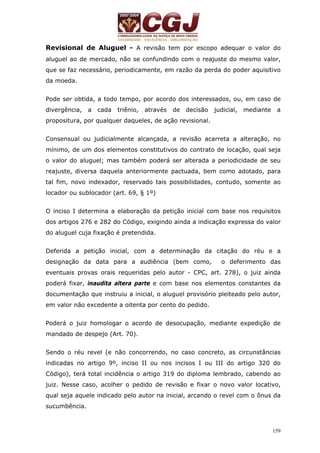 Revisional de Aluguel - A revisão tem por escopo adequar o valor do 
aluguel ao de mercado, não se confundindo com o reajuste do mesmo valor, 
que se faz necessário, periodicamente, em razão da perda do poder aquisitivo 
da moeda. 
Pode ser obtida, a todo tempo, por acordo dos interessados, ou, em caso de 
divergência, a cada triênio, através de decisão judicial, mediante a 
propositura, por qualquer daqueles, de ação revisional. 
Consensual ou judicialmente alcançada, a revisão acarreta a alteração, no 
mínimo, de um dos elementos constitutivos do contrato de locação, qual seja 
o valor do aluguel; mas também poderá ser alterada a periodicidade de seu 
reajuste, diversa daquela anteriormente pactuada, bem como adotado, para 
tal fim, novo indexador, reservado tais possibilidades, contudo, somente ao 
locador ou sublocador (art. 69, § 1º) 
O inciso I determina a elaboração da petição inicial com base nos requisitos 
dos artigos 276 e 282 do Código, exigindo ainda a indicação expressa do valor 
do aluguel cuja fixação é pretendida. 
Deferida a petição inicial, com a determinação da citação do réu e a 
designação da data para a audiência (bem como, o deferimento das 
eventuais provas orais requeridas pelo autor - CPC, art. 278), o juiz ainda 
poderá fixar, inaudita altera parte e com base nos elementos constantes da 
documentação que instruiu a inicial, o aluguel provisório pleiteado pelo autor, 
em valor não excedente a oitenta por cento do pedido. 
Poderá o juiz homologar o acordo de desocupação, mediante expedição de 
mandado de despejo (Art. 70). 
Sendo o réu revel (e não concorrendo, no caso concreto, as circunstâncias 
indicadas no artigo 9º, inciso II ou nos incisos I ou III do artigo 320 do 
Código), terá total incidência o artigo 319 do diploma lembrado, cabendo ao 
juiz. Nesse caso, acolher o pedido de revisão e fixar o novo valor locativo, 
qual seja aquele indicado pelo autor na inicial, arcando o revel com o ônus da 
sucumbência. 
159 
 