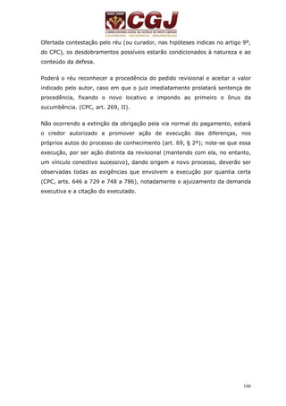 Ofertada contestação pelo réu (ou curador, nas hipóteses indicas no artigo 9º, 
do CPC), os desdobramentos possíveis estarão condicionados à natureza e ao 
conteúdo da defesa. 
Poderá o réu reconhecer a procedência do pedido revisional e aceitar o valor 
indicado pelo autor, caso em que o juiz imediatamente prolatará sentença de 
procedência, fixando o novo locativo e impondo ao primeiro o ônus da 
sucumbência. (CPC, art. 269, II). 
Não ocorrendo a extinção da obrigação pela via normal do pagamento, estará 
o credor autorizado a promover ação de execução das diferenças, nos 
próprios autos do processo de conhecimento (art. 69, § 2º); note-se que essa 
execução, por ser ação distinta da revisional (mantendo com ela, no entanto, 
um vínculo conectivo sucessivo), dando origem a novo processo, deverão ser 
observadas todas as exigências que envolvem a execução por quantia certa 
(CPC, arts. 646 a 729 e 748 a 786), notadamente o ajuizamento da demanda 
executiva e a citação do executado. 
160 
 