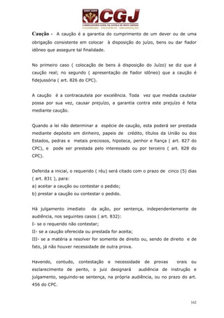 Caução - A caução é a garantia do cumprimento de um dever ou de uma 
obrigação consistente em colocar à disposição do juízo, bens ou dar fiador 
idôneo que assegure tal finalidade. 
No primeiro caso ( colocação de bens à disposição do Juízo) se diz que é 
caução real; no segundo ( apresentação de fiador idôneo) que a caução é 
fidejussória ( art. 826 do CPC). 
A caução é a contracautela por excelência. Toda vez que medida cautelar 
possa por sua vez, causar prejuízo, a garantia contra este prejuízo é feita 
mediante caução. 
Quando a lei não determinar a espécie de caução, esta poderá ser prestada 
mediante depósito em dinheiro, papeis de crédito, títulos da União ou dos 
Estados, pedras e metais preciosos, hipoteca, penhor e fiança ( art. 827 do 
CPC), e pode ser prestada pelo interessado ou por terceiro ( art. 828 do 
CPC). 
Deferida a inicial, o requerido ( réu) será citado com o prazo de cinco (5) dias 
( art. 831 ), para: 
a) aceitar a caução ou contestar o pedido; 
b) prestar a caução ou contestar o pedido. 
Há julgamento imediato da ação, por sentença, independentemente de 
audiência, nos seguintes casos ( art. 832): 
I- se o requerido não contestar; 
II- se a caução oferecida ou prestada for aceita; 
III- se a matéria a resolver for somente de direito ou, sendo de direito e de 
fato, já não houver necessidade de outra prova. 
Havendo, contudo, contestação e necessidade de provas orais ou 
esclarecimento de perito, o juiz designará audiência de instrução e 
julgamento, seguindo-se sentença, na própria audiência, ou no prazo do art. 
456 do CPC. 
162 
 