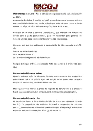 Denunciação à Lide - Não é admissível no procedimento sumário (art.280 
do CPC). 
A denunciação da lide é medida obrigatória, que leva a uma sentença sobre a 
responsabilidade do terceiro em face do denunciante, de para com a solução 
normal do litígio de início deduzido em juízo, entre autor e réu. 
Consiste em chamar o terceiro (denunciado), que mantém um vínculo de 
direito com a parte (denunciante), para vir responder pela garantia do 
negócio jurídico, caso o denunciante saia vencido no processo. 
Os casos em que tem cabimento a denunciação da lide, segundo o art.70, 
são: 
I- o de garantia da evicção; 
II- o da posse indireta: 
III- o do direito regressivo de indenização. 
Cumpre distinguir entre a denunciação feita pelo autor e a promovida pelo 
réu: 
Denunciação feita pelo autor: 
Quando a denunciação da lide parte do autor, o momento de sua propositura 
confunde-se com o da própria ação. Na petição inicial, então, será pedida a 
citação do denunciado, juntamente com a do réu. 
Mas o juiz deverá marcar o prazo de resposta do denunciado, e o processo 
ficará suspenso (art.77). Em princípio, será de 15(quinze) dias (art.297). 
Denunciação feita pelo réu: 
O réu deverá fazer a denunciação da lide no prazo para contestar a ação 
(art.71). Da propositura do incidente decorrerá a suspensão do processo 
(art.72), observando-se os mesmos prazo de citação e resposta já aludidos no 
tópico da denunciação feita pelo autor ( § 1º do art.72). 
166 
 