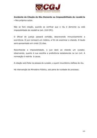 Incidente de Citação do Réu Demente ou Impossibilitado de recebê-la 
- Nos próprios autos. 
Não se fará citação, quando se verificar que o réu é demente ou está 
impossibilitado de recebê-la (art. 218 CPC). 
O Oficial de justiça passará certidão, descrevendo minuciosamente a 
ocorrência. O juiz nomeará um médico, a fim de examinar o citando. O laudo 
será apresentado em cindo (5) dias. 
Reconhecida a impossibilidade, o juiz dará ao citando um curador, 
observando, quanto à sua escolha a preferência estabelecida na Lei civil. A 
nomeação é restrita à causa. 
A citação será feita na pessoa do curador, a quem incumbirá a defesa do réu. 
169 
Há intervenção do Ministério Público, sob pena de nulidade do processo. 
 
