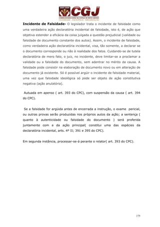 Incidente de Falsidade- O legislador trata o incidente de falsidade como 
uma verdadeira ação declaratória incidental de falsidade, isto é, de ação que 
objetiva estender a eficácia da coisa julgada a questão prejudicial (validade ou 
falsidade de documento constante dos autos). Assim, o incidente de falsidade, 
como verdadeira ação declaratória incidental, visa, tão somente, a declarar se 
o documento corresponde ou não à realidade dos fatos. Cuidando-se de tutela 
declaratória de mero fato, o juiz, no incidente, deve limitar-se a proclamar a 
validade ou a falsidade do documento, sem adentrar no mérito da causa. A 
falsidade pode consistir na elaboração de documento novo ou em alteração de 
documento já existente. Só é possível argüir o incidente de falsidade material, 
uma vez que falsidade ideológica só pode ser objeto de ação constitutiva 
negativa (ação anulatória). 
Autuada em apenso ( art. 393 do CPC), com suspensão da causa ( art. 394 
do CPC). 
Se a falsidade for argüida antes de encerrada a instrução, o exame pericial, 
ou outras provas serão produzidas nos próprios autos da ação; a sentença ( 
quanto à autenticidade ou falsidade do documento ) será proferida 
juntamente com a da ação principal( constitui uma das espécies da 
declaratória incidental, arts. 4º II; 391 e 395 do CPC). 
175 
Em segunda instância, processar-se-á perante o relator( art. 393 do CPC). 
 