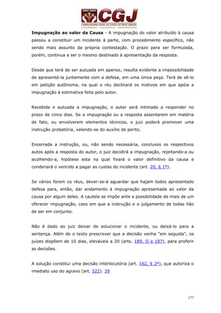 Impugnação ao valor da Causa - A impugnação do valor atribuído à causa 
passou a constituir um incidente à parte, com procedimento específico, não 
sendo mais assunto da própria contestação. O prazo para ser formulada, 
porém, continua a ser o mesmo destinado à apresentação da resposta. 
Desde que terá de ser autuada em apenso, resulta evidente a impossibilidade 
de apresentá-la juntamente com a defesa, em uma única peça. Terá de sê-lo 
em petição autônoma, na qual o réu declinará os motivos em que apóia a 
impugnação à estimativa feita pelo autor. 
Recebida e autuada a impugnação, o autor será intimado a responder no 
prazo de cinco dias. Se a impugnação ou a resposta assentarem em matéria 
de fato, ou envolverem elementos técnicos, o juiz poderá promover uma 
instrução probatória, valendo-se do auxílio de perito. 
Encerrada a instrução, ou, não sendo necessária, conclusos os respectivos 
autos após a resposta do autor, o juiz decidirá a impugnação, rejeitando-a ou 
acolhendo-a, hipótese esta na qual fixará o valor definitivo da causa e 
condenará o vencido a pagar as custas do incidente (art. 20, § 1º). 
Se vários forem os réus, dever-se-á aguardar que hajam todos apresentado 
defesa para, então, dar andamento à impugnação apresentada ao valor da 
causa por algum deles. A cautela se impõe ante a possibilidade de mais de um 
oferecer impugnação, caso em que a instrução e o julgamento de todas hão 
de ser em conjunto. 
Não é dado ao juiz deixar de solucionar o incidente, ou deixá-lo para a 
sentença. Além de o texto prescrever que a decisão venha "em seguida", os 
juízes dispõem de 10 dias, eleváveis a 20 (arts. 189, II e 187), para proferir 
as decisões. 
A solução constitui uma decisão interlocutória (art. 162, § 2º), que autoriza o 
imediato uso do agravo (art. 522). 39 
177 
 