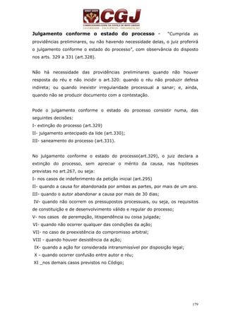 Julgamento conforme o estado do processo - “Cumprida as 
providências preliminares, ou não havendo necessidade delas, o juiz proferirá 
o julgamento conforme o estado do processo”, com observância do disposto 
nos arts. 329 a 331 (art.328). 
Não há necessidade das providências preliminares quando não houver 
resposta do réu e não incidir o art.320: quando o réu não produzir defesa 
indireta; ou quando inexistir irregularidade processual a sanar; e, ainda, 
quando não se produzir documento com a contestação. 
Pode o julgamento conforme o estado do processo consistir numa, das 
seguintes decisões: 
I- extinção do processo (art.329) 
II- julgamento antecipado da lide (art.330); 
III- saneamento do processo (art.331). 
No julgamento conforme o estado do processo(art.329), o juiz declara a 
extinção do processo, sem apreciar o mérito da causa, nas hipóteses 
previstas no art.267, ou seja: 
I- nos casos de indeferimento da petição inicial (art.295) 
II- quando a causa for abandonada por ambas as partes, por mais de um ano. 
III- quando o autor abandonar a causa por mais de 30 dias; 
IV- quando não ocorrem os pressupostos processuais, ou seja, os requisitos 
de constituição e de desenvolvimento válido e regular do processo; 
V- nos casos de perempção, litispendência ou coisa julgada; 
VI- quando não ocorrer qualquer das condições da ação; 
VII- no caso de preexistência do compromisso arbitral; 
VIII - quando houver desistência da ação; 
IX- quando a ação for considerada intransmissível por disposição legal; 
X - quando ocorrer confusão entre autor e réu; 
XI _nos demais casos previstos no Código; 
179 
 