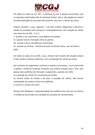 Em todos os casos do art. 267, a sentença do juiz é apenas terminativa, pos 
os aspectos examinados são de natureza formal, isto é, são ligados ao exame 
de admissibilidade do processo tão-somente, sem ferir o mérito da causa. 
Poderá, também, o juiz, segundo o art.329, proferir julgamento conforme o 
estado do processo para extingui-lo antecipadamente, com solução de mérito 
nos casos do art.269, II a V: 
I- quando o réu reconhecer a procedência do pedido; 
II- quando houver transação entre as partes; 
III- quando ocorrer decadência e prescrição; 
IV- quando se verificar renúncia do autor ao direito sobre que se funda a 
ação. 
Em todos os casso do art.269, o juiz, embora nem sempre dê solução própria 
à lide, profere sentença definitiva, com composição do mérito da causa. 
No momento do julgamento conforme o estado do processo, o juiz examinará 
o pedido e proferirá sentença contendo sua própria solução para a lide, sem 
passar pela audiência de instrução e julgamento, quando (art.330): 
a) a questão de mérito for unicamente de direito; 
b) mesmo sendo de direito e de fato, a questão de mérito, não houver 
necessidade de produzir prova em audiência; 
c) ocorrer a revelia (art.319). 
Nessas três hipóteses, a desnecessidade da audiência faz com que se elimine 
a incidência do princípio da oralidade do processo de conhecimento. 
180 
 