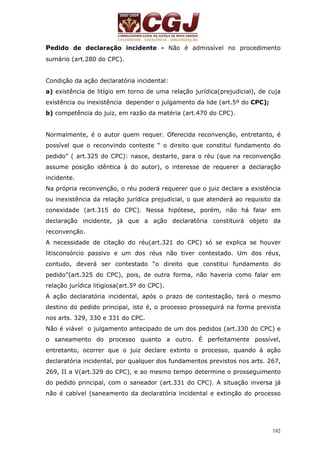 Pedido de declaração incidente - Não é admissível no procedimento 
sumário (art.280 do CPC). 
Condição da ação declaratória incidental: 
a) existência de litígio em torno de uma relação jurídica(prejudicial), de cuja 
existência ou inexistência depender o julgamento da lide (art.5º do CPC); 
b) competência do juiz, em razão da matéria (art.470 do CPC). 
Normalmente, é o autor quem requer. Oferecida reconvenção, entretanto, é 
possível que o reconvindo conteste “ o direito que constitui fundamento do 
pedido” ( art.325 do CPC): nasce, destarte, para o réu (que na reconvenção 
assume posição idêntica à do autor), o interesse de requerer a declaração 
incidente. 
Na própria reconvenção, o réu poderá requerer que o juiz declare a existência 
ou inexistência da relação jurídica prejudicial, o que atenderá ao requisito da 
conexidade (art.315 do CPC). Nessa hipótese, porém, não há falar em 
declaração incidente, já que a ação declaratória constituirá objeto da 
reconvenção. 
A necessidade de citação do réu(art.321 do CPC) só se explica se houver 
litisconsórcio passivo e um dos réus não tiver contestado. Um dos réus, 
contudo, deverá ser contestado “o direito que constitui fundamento do 
pedido”(art.325 do CPC), pois, de outra forma, não haveria como falar em 
relação jurídica litigiosa(art.5º do CPC). 
A ação declaratória incidental, após o prazo de contestação, terá o mesmo 
destino do pedido principal, isto é, o processo prosseguirá na forma prevista 
nos arts. 329, 330 e 331 do CPC. 
Não é viável o julgamento antecipado de um dos pedidos (art.330 do CPC) e 
o saneamento do processo quanto a outro. É perfeitamente possível, 
entretanto, ocorrer que o juiz declare extinto o processo, quando à ação 
declaratória incidental, por qualquer dos fundamentos previstos nos arts. 267, 
269, II a V(art.329 do CPC), e ao mesmo tempo determine o prosseguimento 
do pedido principal, com o saneador (art.331 do CPC). A situação inversa já 
não é cabível (saneamento da declaratória incidental e extinção do processo 
182 
 