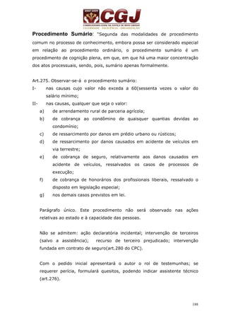 Procedimento Sumário: “Segunda das modalidades de procedimento 
comum no processo de conhecimento, embora possa ser considerado especial 
em relação ao procedimento ordinário, o procedimento sumário é um 
procedimento de cognição plena, em que, em que há uma maior concentração 
dos atos processuais, sendo, pois, sumário apenas formalmente. 
Art.275. Observar-se-á o procedimento sumário: 
I- nas causas cujo valor não exceda a 60(sessenta vezes o valor do 
188 
salário mínimo; 
II- nas causas, qualquer que seja o valor: 
a) de arrendamento rural de parceria agrícola; 
b) de cobrança ao condômino de quaisquer quantias devidas ao 
condomínio; 
c) de ressarcimento por danos em prédio urbano ou rústicos; 
d) de ressarcimento por danos causados em acidente de veículos em 
via terrestre; 
e) de cobrança de seguro, relativamente aos danos causados em 
acidente de veículos, ressalvados os casos de processos de 
execução; 
f) de cobrança de honorários dos profissionais liberais, ressalvado o 
disposto em legislação especial; 
g) nos demais casos previstos em lei. 
Parágrafo único. Este procedimento não será observado nas ações 
relativas ao estado e à capacidade das pessoas. 
Não se admitem: ação declaratória incidental; intervenção de terceiros 
(salvo a assistência); recurso de terceiro prejudicado; intervenção 
fundada em contrato de seguro(art.280 do CPC). 
Com o pedido inicial apresentará o autor o rol de testemunhas; se 
requerer perícia, formulará quesitos, podendo indicar assistente técnico 
(art.276). 
 