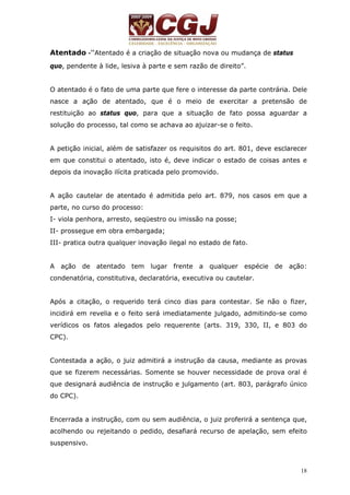 18 
Atentado -“Atentado é a criação de situação nova ou mudança de status 
quo, pendente à lide, lesiva à parte e sem razão de direito”. 
O atentado é o fato de uma parte que fere o interesse da parte contrária. Dele 
nasce a ação de atentado, que é o meio de exercitar a pretensão de 
restituição ao status quo, para que a situação de fato possa aguardar a 
solução do processo, tal como se achava ao ajuizar-se o feito. 
A petição inicial, além de satisfazer os requisitos do art. 801, deve esclarecer 
em que constitui o atentado, isto é, deve indicar o estado de coisas antes e 
depois da inovação ilícita praticada pelo promovido. 
A ação cautelar de atentado é admitida pelo art. 879, nos casos em que a 
parte, no curso do processo: 
I- viola penhora, arresto, seqüestro ou imissão na posse; 
II- prossegue em obra embargada; 
III- pratica outra qualquer inovação ilegal no estado de fato. 
A ação de atentado tem lugar frente a qualquer espécie de ação: 
condenatória, constitutiva, declaratória, executiva ou cautelar. 
Após a citação, o requerido terá cinco dias para contestar. Se não o fizer, 
incidirá em revelia e o feito será imediatamente julgado, admitindo-se como 
verídicos os fatos alegados pelo requerente (arts. 319, 330, II, e 803 do 
CPC). 
Contestada a ação, o juiz admitirá a instrução da causa, mediante as provas 
que se fizerem necessárias. Somente se houver necessidade de prova oral é 
que designará audiência de instrução e julgamento (art. 803, parágrafo único 
do CPC). 
Encerrada a instrução, com ou sem audiência, o juiz proferirá a sentença que, 
acolhendo ou rejeitando o pedido, desafiará recurso de apelação, sem efeito 
suspensivo. 
 