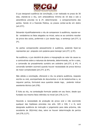 O juiz designará audiência de conciliação, a ser realizada no prazo de 30 
dias, citando-se o réu, com antecedência mínima de 10 dias e sob a 
advertência prevista no § 2º, determinando o comparecimento das 
partes. Sendo ré a Fazenda Pública, os prazos contar-se-ão em dobro 
(art.277). 
Deixando injustificadamente o réu de comparecer à audiência, reputar-se-ão 
verdadeiros os fatos alegados na inicial, salvo se ao contrário resultar 
da prova dos autos, proferindo o juiz desde logo, a sentença (art.277, § 
2º). 
As partes comparecerão pessoalmente à audiência, podendo fazer-se 
representar por preposto com poderes para transigir (art.277, § 3º). 
Na audiência, o juiz decidirá de plano a impugnação ao valor da causa ou 
a controvérsia sobre a natureza da demanda, determinando, se for o caso, 
a conversão do procedimento sumário em ordinário (art.277, § 4º). A 
conversão também ocorrerá quando houver necessidade de prova técnica 
de maior complexidade (art.277, § 5º). 
Não obtida a conciliação, oferecerá o réu na própria audiência, resposta 
escrita ou oral, acompanhada de documentos e rol de testemunhas e, se 
requerer perícia, formulará seus quesitos desde logo, podendo indicar 
assistente técnico (art.278). 
É lícito ao réu, na contestação formular pedido em seu favor, desde que 
fundado nos mesmo fatos referidos na inicial (art.278, § 1º). 
Havendo a necessidade de produção de prova oral e não ocorrendo 
qualquer das hipóteses previstas nos arts. 329 e 330, I e II, será 
designada audiência de instrução e julgamento para data próxima, não 
excedente de 30(trinta) dias, salvo se houver determinação de perícia 
(art.278, § 2º). 
189 
 