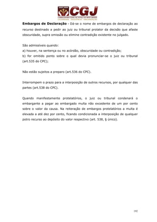 Embargos de Declaração - Dá-se o nome de embargos de declaração ao 
recurso destinado a pedir ao juiz ou tribunal prolator da decisão que afaste 
obscuridade, supra omissão ou elimine contradição existente no julgado. 
São admissíveis quando: 
a) houver, na sentença ou no acórdão, obscuridade ou contradição; 
b) for omitido ponto sobre o qual devia pronunciar-se o juiz ou tribunal 
(art.535 do CPC); 
192 
Não estão sujeitos a preparo (art.536 do CPC). 
Interrompem o prazo para a interposição de outros recursos, por qualquer das 
partes (art.538 do CPC). 
Quando manifestamente protelatórios, o juiz ou tribunal condenará o 
embargante a pagar ao embargado multa não excedente de um por cento 
sobre o valor da causa. Na reiteração de embargos protelatórios a multa é 
elevada a até dez por cento, ficando condicionada a interposição de qualquer 
potro recurso ao depósito do valor respectivo (art. 538, § único). 
 