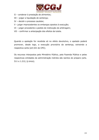 195 
II – condenar à prestação de alimentos; 
III – julgar a liquidação de sentença; 
IV – decidir o processo cautelar; 
V - julgar improcedentes os embargos opostos à execução; 
VI – julgar procedente o pedido de instituição de arbitragem; 
VII – confirmar a antecipação dos efeitos da tutela. 
Quando a apelação for recebida só no efeito devolutivo, o apelado poderá 
promover, desde logo, a execução provisória da sentença, extraindo a 
respectiva carta (art.521 do CPC). 
Os recursos interpostos pelo Ministério Público, pela Fazenda Pública e pelas 
respectivas entidades da administração indireta são isentos de preparo (arts. 
511 e 1.212, § único). 
