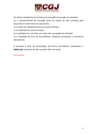 Os efeitos obrigatórios da sentença de procedência da ação de atentado: 
a) o reconhecimento de inovação ilícita do estado de fato cometida pelo 
requerido em detrimento do requerente; 
b) a ordem de restabelecimento da causa principal; 
c) a suspensão da causa principal; 
d) a proibição de o réu falar nos autos até a purgação do atentado; 
e) a imposição do ônus da sucumbência: despesas processuais e honorários 
advocatícios. 
A sentença é, pois, de condenação, sob forma cominatória: restabelecer o 
status quo, sob pena de não se poder falar nos autos. 
19 
dabliopeandrade 
 