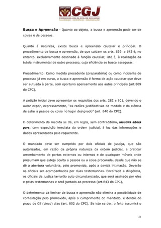 Busca e Apreensão - Quanto ao objeto, a busca e apreensão pode ser de 
coisas e de pessoas. 
Quanto à natureza, existe busca e apreensão cautelar e principal. O 
procedimento de busca e apreensão, de que cuidam os arts. 839 a 843 é, no 
entanto, exclusivamente destinado à função cautelar, isto é, à realização da 
tutela instrumental de outro processo, cuja eficiência se busca assegurar. 
Procedimento: Como medida precedente (preparatória) ou como incidente de 
processo já em curso, a busca e apreensão é forma de ação cautelar que deve 
ser autuada à parte, com oportuno apensamento aos autos principais (art.809 
do CPC). 
A petição inicial deve apresentar os requisitos dos arts. 282 e 801, devendo o 
autor expor, expressamente, “as razões justificativas da medida e da ciência 
de estar a pessoa ou coisa no lugar designado” (art. 840 do CPC). 
O deferimento da medida se dá, em regra, sem contraditório, inaudita altera 
pars, com expedição imediata da ordem judicial, à luz das informações e 
dados apresentados pelo requerente. 
O mandado deve ser cumprido por dois oficiais de justiça, que são 
autorizados, em razão da própria natureza da ordem judicial, a praticar 
arrombamento de portas externas ou internas e de quaisquer móveis onde 
presumam que esteja oculta a pessoa ou a coisa procurada, desde que não se 
dê a abertura voluntária, pelo promovido, após a devida intimação. Deverão 
os oficiais ser acompanhados por duas testemunhas. Encerrada a diligência, 
os oficiais de justiça lavrarão auto circunstanciado, que será assinado por eles 
e pelas testemunhas e será juntado ao processo (art.843 do CPC). 
O deferimento da liminar de busca e apreensão não elimina a possibilidade de 
contestação pelo promovido, após o cumprimento do mandado, e dentro do 
prazo de 05 (cinco) dias (art. 802 do CPC). Se isto se der, o feito assumirá o 
21 
 
