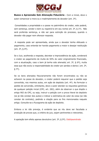 Busca e Apreensão Sob Alienação Fiduciária - Com a inicial, deve o 
autor comprovar a mora ou o inadimplemento do devedor (art. 3º). 
Consolidadas a propriedade e a posse no patrimônio do credor, este poderá, 
sem sentença, vender o bem ou registrá-lo em seu nome( art. 3º, § 1º). Não 
será proferida sentença, a não ser para extinção do processo, quando o 
devedor não pagar nem oferecer resposta. 
A resposta pode ser apresentada, ainda que o devedor tenha efetuado o 
pagamento, caso entenda ter havido pagamento a maior e desejar restituição 
(art. 3º, § 4º). 
Se o Juiz, acolhendo a resposta, decretar a improcedência da ação, condenará 
o credor ao pagamento de multa de 50% do valor originalmente financiado, 
com a atualização, caso o bem já tenha sido alienado( art. 3º, § 6º), multa 
essa que não exclui a responsabilidade do credor por perdas e danos ( art. 3º, 
§ 7º). 
Se os bens alienados fiduciariamente não forem encontrados ou não se 
acharem na posse do devedor, o credor poderá requerer que o pedido seja 
convertido, nos mesmos autos, em ação de depósito (art. 4º). Ao formular o 
pedido de conversão, entretanto, deve o autor atender os requisitos genéricos 
de qualquer petição inicial (CPC, art. 282), além de observar o que dispõe o 
artigo 902 do CPC, ou seja, instruir a petição com a prova literal do depósito 
(se já não constar dos autos) e indicar a estimativa do valor da coisa (se não 
constar do contrato), pedindo a citação para os fins mencionados naquele 
artigo. Consulte-se o fluxograma da ação de depósito. 
Embora a lei não preveja, é evidente que ao réu deve ser facultada a 
produção de provas que, a critério do juiz, sejam pertinentes e relevantes. 
24 
A apelação tem efeito apenas devolutivo (art. 3º, § 5º). Dablipeandrade 
 