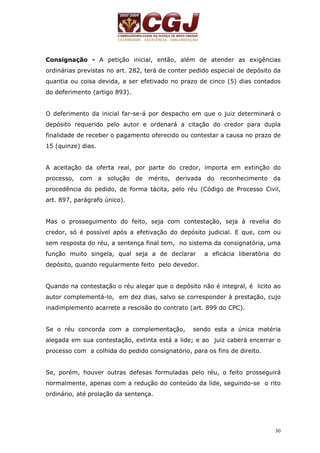 Consignação - A petição inicial, então, além de atender as exigências 
ordinárias previstas no art. 282, terá de conter pedido especial de depósito da 
quantia ou coisa devida, a ser efetivado no prazo de cinco (5) dias contados 
do deferimento (artigo 893). 
O deferimento da inicial far-se-á por despacho em que o juiz determinará o 
depósito requerido pelo autor e ordenará a citação do credor para dupla 
finalidade de receber o pagamento oferecido ou contestar a causa no prazo de 
15 (quinze) dias. 
A aceitação da oferta real, por parte do credor, importa em extinção do 
processo, com a solução de mérito, derivada do reconhecimento da 
procedência do pedido, de forma tácita, pelo réu (Código de Processo Civil, 
art. 897, parágrafo único). 
Mas o prosseguimento do feito, seja com contestação, seja à revelia do 
credor, só é possível após a efetivação do depósito judicial. E que, com ou 
sem resposta do réu, a sentença final tem, no sistema da consignatória, uma 
função muito singela, qual seja a de declarar a eficácia liberatória do 
depósito, quando regularmente feito pelo devedor. 
Quando na contestação o réu alegar que o depósito não é integral, é licito ao 
autor complementá-lo, em dez dias, salvo se corresponder à prestação, cujo 
inadimplemento acarrete a rescisão do contrato (art. 899 do CPC). 
Se o réu concorda com a complementação, sendo esta a única matéria 
alegada em sua contestação, extinta está a lide; e ao juiz caberá encerrar o 
processo com a colhida do pedido consignatório, para os fins de direito. 
Se, porém, houver outras defesas formuladas pelo réu, o feito prosseguirá 
normalmente, apenas com a redução do conteúdo da lide, seguindo-se o rito 
ordinário, até prolação da sentença. 
30 
 
