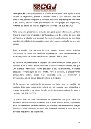Consignação – Sempre que ocorrer dúvidas sobre quem deva legitimamente 
receber o pagamento, poderá o devedor obter a sua liberação pela via 
judicial, requerendo o depósito e a citação dos que o disputam para provarem 
o seu direito, através deste procedimento de consignação em pagamento, 
furtando-se, assim, ao risco de pagamento indevido (art. 895 do CPC). 
Feito o depósito preparatório, a citação será para que os interessados venham 
provar o seu direito, em prazo de contestação, que é de 15 dias. Se todos são 
conhecidos, a citação será pessoal; havendo desconhecimento ou incerteza 
quanto à identidade do interessado ou dos interessados, a citação far-se-á por 
editais. 
Após a citação dos credores incertos, podem ocorrer várias atitudes 
processuais da parte dos possíveis interessados, cujas conseqüências se 
acham reguladas de maneira especificada pelo art. 898, a saber: 
a) Ausência de pretendente: o depósito será arrecadado por ordem judicial e 
confiado a um curador. Assim perdurará o depósito indefinidamente, até que 
um eventual interessado venha provocar o seu levantamento, mediante 
adequada comprovação de seu direito. Para o devedor, o procedimento 
consignatório estará, desde logo, encerado, pois, ao determinar a 
arrecadação, caberá ao juiz declarar extinta a obrigação. 
b) Se apenas um pretendente comparece em juízo para se habilitar ao 
depósito feito pelo consignante, caberá ao juiz apreciar suas alegações e 
provas, para proferir, de plano, decisão em torno da pretensão de levantar o 
depósito (art. 898 do CPC). 
c) quando dois ou mais pretendentes se apresentam em juízo, cada um 
avocando para si o direito ao crédito que o autor procura solver, o processo 
sofre um verdadeiro desmembramento, de maneira a estabelecer uma relação 
processual entre o devedor e o bloco dos pretensos credores, e outra entre os 
diversos disputantes do pagamento. 
32 
 