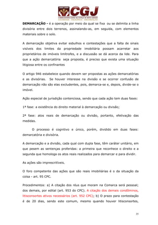 DEMARCAÇÃO - é a operação por meio da qual se fixa ou se delimita a linha 
divisória entre dois terrenos, assinalando-as, em seguida, com elementos 
materiais sobre o solo. 
A demarcação objetiva evitar esbulhos e contestações que a falta de sinais 
visíveis dos limites da propriedade imobiliária possam acarretar aos 
proprietários de imóveis limítrofes, e a discussão se dá acerca da lide. Para 
que a ação demarcatória seja proposta, é preciso que exista uma situação 
litigiosa entre os confinantes 
O artigo 946 estabelece quando devem ser propostas as ações demarcatórias 
e as divisórias. Se houver interesse na divisão e se ocorrer confusão de 
demarcação não são elas excludentes, pois, demarca-se e, depois, divide-se o 
imóvel. 
Ação especial de jurisdição contenciosa, sendo que cada ação tem duas fases: 
35 
1ª fase: a existência do direito material à demarcação ou divisão; 
2ª fase: atos reais de demarcação ou divisão, portanto, efetivação das 
medidas. 
O processo é cognitivo e único, porém, dividido em duas fases: 
demarcatória e divisória. 
A demarcação e a divisão, cada qual com dupla fase, têm caráter unitário, em 
que pesem as sentenças proferidas: a primeira que reconhece o direito e a 
segunda que homologa os atos reais realizados para demarcar e para dividir. 
As ações são imprescritíveis. 
O foro competente das ações que são reais imobiliárias é o da situação da 
coisa - art. 95 CPC. 
Procedimentos: a) A citação dos réus que moram na Comarca será pessoal; 
dos demais, por edital (art. 953 do CPC). A citação dos demais condôminos, 
litisconsortes ativos necessários (art. 952 CPC); b) O prazo para contestação 
é de 20 dias, sendo este comum, mesmo quando houver litisconsortes, 
 