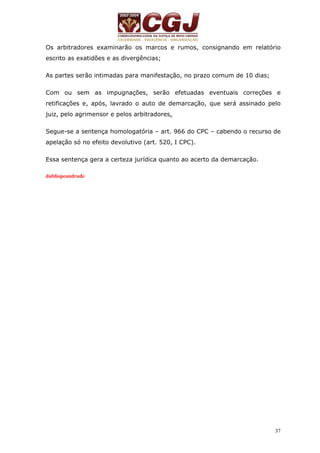 Os arbitradores examinarão os marcos e rumos, consignando em relatório 
escrito as exatidões e as divergências; 
37 
As partes serão intimadas para manifestação, no prazo comum de 10 dias; 
Com ou sem as impugnações, serão efetuadas eventuais correções e 
retificações e, após, lavrado o auto de demarcação, que será assinado pelo 
juiz, pelo agrimensor e pelos arbitradores. 
Segue-se a sentença homologatória – art. 966 do CPC – cabendo o recurso de 
apelação só no efeito devolutivo (art. 520, I CPC). 
Essa sentença gera a certeza jurídica quanto ao acerto da demarcação. 
dabliopeandrade 
 