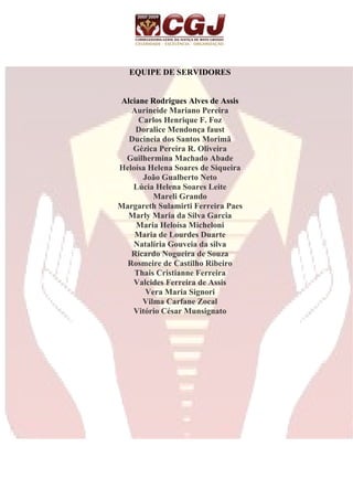 EQUIPE DE SERVIDORES 
Alciane Rodrigues Alves de Assis 
Aurineide Mariano Pereira 
Carlos Henrique F. Foz 
Doralice Mendonça faust 
Ducineia dos Santos Morimã 
Gézica Pereira R. Oliveira 
Guilhermina Machado Abade 
Heloísa Helena Soares de Siqueira 
João Gualberto Neto 
Lúcia Helena Soares Leite 
Mareli Grando 
Margareth Sulamirti Ferreira Paes 
Marly Maria da Silva Garcia 
Maria Heloísa Micheloni 
Maria de Lourdes Duarte 
Natalíria Gouveia da silva 
Ricardo Nogueira de Souza 
Rosmeire de Castilho Ribeiro 
Thais Cristianne Ferreira 
Valcides Ferreira de Assis 
Vera Maria Signori 
Vilma Carfane Zocal 
Vitório César Munsignato 
 
