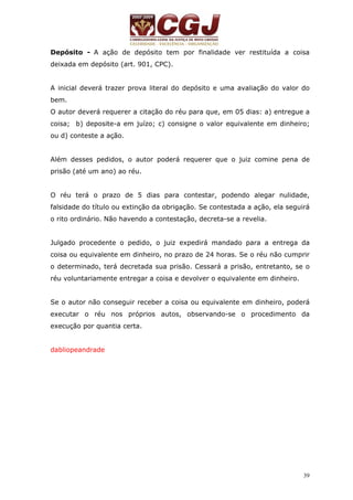 Depósito - A ação de depósito tem por finalidade ver restituída a coisa 
deixada em depósito (art. 901, CPC). 
A inicial deverá trazer prova literal do depósito e uma avaliação do valor do 
bem. 
O autor deverá requerer a citação do réu para que, em 05 dias: a) entregue a 
coisa; b) deposite-a em juízo; c) consigne o valor equivalente em dinheiro; 
ou d) conteste a ação. 
Além desses pedidos, o autor poderá requerer que o juiz comine pena de 
prisão (até um ano) ao réu. 
O réu terá o prazo de 5 dias para contestar, podendo alegar nulidade, 
falsidade do título ou extinção da obrigação. Se contestada a ação, ela seguirá 
o rito ordinário. Não havendo a contestação, decreta-se a revelia. 
Julgado procedente o pedido, o juiz expedirá mandado para a entrega da 
coisa ou equivalente em dinheiro, no prazo de 24 horas. Se o réu não cumprir 
o determinado, terá decretada sua prisão. Cessará a prisão, entretanto, se o 
réu voluntariamente entregar a coisa e devolver o equivalente em dinheiro. 
Se o autor não conseguir receber a coisa ou equivalente em dinheiro, poderá 
executar o réu nos próprios autos, observando-se o procedimento da 
execução por quantia certa. 
39 
dabliopeandrade 
 