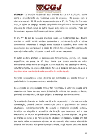 DESPEJO - A locação residencial está prevista na Lei n.º 8.245/91, assim 
como o procedimento da respectiva ação de despejo. De acordo com o 
disposto nos art. 58, II, da lei supramencionada e 95, do Código de Processo 
Civil, as ações de despejo deverão ser processadas perante o foro do lugar da 
situação do imóvel, salvo se outro houver sido eleito no contrato. Pode ser 
fundada em algumas hipóteses explicitadas pela lei. 
O art. 9º da Lei de Locação enumera quais os fundamentos que devem 
constar no pedido inicial, também apresentar o contrato de locação e outros 
documentos referentes à relação entre locador e locatário, bem como de 
documentos que comprovem a posse do imóvel. Se o imóvel for abandonado 
após ajuizada a ação, o locador poderá imitir-se em sua posse. 
O autor poderá pleitear a desocupação liminarmente, porém, em casos 
específicos, no prazo de 15 dias, desde que preste caução no valor 
equivalente a três meses de aluguel. Caso o locatário não desocupe o imóvel, 
voluntariamente, no prazo estabelecido, haverá o despejo compulsório, pois o 
inquilino só se manifestará após sua saída do prédio locado. 
Havendo sublocatários, estes deverão ser notificados do pedido liminar e 
poderão intervir no processo como assistentes. 
Se a decisão de desocupação liminar for reformada, o valor da caução será 
revertido em favor do réu, como indenização mínima das perdas e danos, 
podendo este reclamar, em ação própria, a diferença pelo que exceder. 
Se a ação de despejo se fundar na falta de pagamento: o réu, no prazo da 
contestação, poderá pleitear autorização para o pagamento do débito 
atualizado, independentemente de cálculo e mediante depósito judicial, 
incluídos os aluguéis e acessórios da locação que vencerem até a sua 
efetivação; as multas ou penalidades contratuais, quando exigíveis; os juros 
de mora; as custas e os honorários do advogado do locador, fixados em dez 
por cento sobre o montante devido, se do contrato não constar disposição 
diversa. No entanto, não poderá purgar a mora, se já houver utilizado dessa 
41 
 