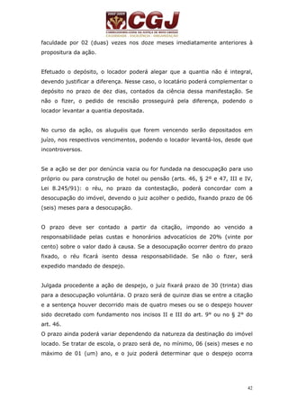 faculdade por 02 (duas) vezes nos doze meses imediatamente anteriores à 
propositura da ação. 
Efetuado o depósito, o locador poderá alegar que a quantia não é integral, 
devendo justificar a diferença. Nesse caso, o locatário poderá complementar o 
depósito no prazo de dez dias, contados da ciência dessa manifestação. Se 
não o fizer, o pedido de rescisão prosseguirá pela diferença, podendo o 
locador levantar a quantia depositada. 
No curso da ação, os aluguéis que forem vencendo serão depositados em 
juízo, nos respectivos vencimentos, podendo o locador levantá-los, desde que 
incontroversos. 
Se a ação se der por denúncia vazia ou for fundada na desocupação para uso 
próprio ou para construção de hotel ou pensão (arts. 46, § 2º e 47, III e IV, 
Lei 8.245/91): o réu, no prazo da contestação, poderá concordar com a 
desocupação do imóvel, devendo o juiz acolher o pedido, fixando prazo de 06 
(seis) meses para a desocupação. 
O prazo deve ser contado a partir da citação, impondo ao vencido a 
responsabilidade pelas custas e honorários advocatícios de 20% (vinte por 
cento) sobre o valor dado à causa. Se a desocupação ocorrer dentro do prazo 
fixado, o réu ficará isento dessa responsabilidade. Se não o fizer, será 
expedido mandado de despejo. 
Julgada procedente a ação de despejo, o juiz fixará prazo de 30 (trinta) dias 
para a desocupação voluntária. O prazo será de quinze dias se entre a citação 
e a sentença houver decorrido mais de quatro meses ou se o despejo houver 
sido decretado com fundamento nos incisos II e III do art. 9° ou no § 2° do 
art. 46. 
O prazo ainda poderá variar dependendo da natureza da destinação do imóvel 
locado. Se tratar de escola, o prazo será de, no mínimo, 06 (seis) meses e no 
máximo de 01 (um) ano, e o juiz poderá determinar que o despejo ocorra 
42 
 