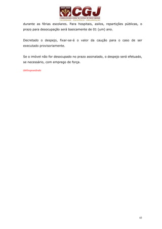 durante as férias escolares. Para hospitais, asilos, repartições públicas, o 
prazo para desocupação será basicamente de 01 (um) ano. 
Decretado o despejo, fixar-se-á o valor da caução para o caso de ser 
executado provisoriamente. 
Se o imóvel não for desocupado no prazo assinalado, o despejo será efetuado, 
se necessário, com emprego de força. 
43 
dabliopeandrade 
 