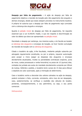 Despejo por falta de pagamento - A ação de despejo por falta de 
pagamento objetiva a rescisão da locação pelo não pagamento dos aluguéis e 
demais encargos, desde que esses estejam previstos no instrumento locatício. 
A própria lei autoriza que o despejo por falta de pagamento seja cumulado 
com a cobrança dos aluguéis e encargos. 
Quanto à petição inicial do despejo por falta de pagamento, há requisito 
essencial que a Lei 8.245/91 impõe, e que diz respeito à discriminação do 
valor do débito que deve ser apresentado na petição inicial. 
Decretado o despejo por sentença, nos mesmos autos, a lei faculta ao locador 
a cobrança dos alugueres e encargos da locação, se tiver havido cumulação 
da rescisão da locação com a cobrança de alugueres. 
Citado o locatário da ação, é-lhe facultado, mediante petição subscrita por 
advogado regularmente constituído, ou por si próprio, requerer autorização 
para purgar a mora (pagar as despesas dos alugueres e encargos 
devidamente atualizados, multas ou penalidades contratuais exigíveis, juros 
de mora, custas processuais e verba honorária) no prazo de 15 (quinze) dias, 
contados da juntada aos autos do mandado devidamente cumprido por Oficial 
de Justiça. Deferido o pedido, o locatário terá o prazo de 15 dias para efetuar 
o depósito do valor autorizado, após a intimação do deferimento. 
Caso o locatário venha a discordar dos valores cobrados na ação de despejo, 
poderá contestar o feito, correndo, entretanto, sério risco de ser despejado, 
caso, posteriormente, se verifique a exatidão dos cálculos do locador, 
perdendo, conseqüentemente, o seu patrimônio, ou seja, o seu ponto 
comercial. 
45 
Dabliopeandrade 
 