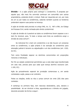 Divisão - è a ação própria para extinguir o condomínio. É proposta por 
aquele que, não mais lhe convindo continuar em comunhão com outros 
proprietários, pretende dividir o imóvel. Pode ser requerida por um, por mais 
de um ou por todos os condôminos, cabendo também quando os herdeiros 
pretendem separar suas partes na herança. 
A ação de divisão está prevista no artigo 946, inc. II, 967 a 981, do Código 
de Processo Civil, sendo norteada pelo direito condominial. 
A ação de divisão só é possível se todos os condôminos forem capazes e se o 
bem for divisível, pois, “A todo o tempo será lícito ao condômino exigir a 
divisão da coisa comum”. 
Se indivisível for o bem em condomínio e se não houver um consenso 
entre os condôminos, a ação própria é de extinção do condomínio para 
alienação judicial à terceiro ou adjudicação a um dos condôminos (art. 1322, 
do CC). 
Tem como finalidade separar os domínios concorrentes em proporções 
menores e individuais. 
Por fim ao estado condominial permitindo que a cota ideal seja transformada 
em cota real, precisa para que cada qual exerça domínio exclusivo (art. 
1.320, CC). 
Ação de procedimento especial de jurisdição contenciosa e, em sendo 
contestada a ação, passa a ser ordinário. 
Feitas as citações, terão os réus o prazo comum de vinte (20) dias para 
contestar. 
A sentença na primeira fase, tem natureza declaratória, pois, declara a 
possibilidade de ser divisível a área, aguardando-se o trânsito em julgado, 
devendo proceder da forma a seguir: 
48 
 