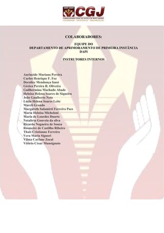 COLABORADORES: 
EQUIPE DO 
DEPARTAMENTO DE APRIMORAMENTO DE PRIMEIRA INSTÂNCIA 
DAPI 
INSTRUTORES INTERNOS 
Aurineide Mariano Pereira 
Carlos Henrique F. Foz 
Doralice Mendonça faust 
Gézica Pereira R. Oliveira 
Guilhermina Machado Abade 
Heloísa Helena Soares de Siqueira 
João Gualberto Neto 
Lúcia Helena Soares Leite 
Mareli Grando 
Margareth Sulamirti Ferreira Paes 
Maria Heloísa Micheloni 
Maria de Lourdes Duarte 
Natalíria Gouveia da silva 
Ricardo Nogueira de Souza 
Rosmeire de Castilho Ribeiro 
Thais Cristianne Ferreira 
Vera Maria Signori 
Vilma Carfane Zocal 
Vitório César Munsignato 
 
