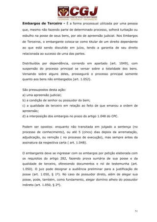 Embargos de Terceiro - É a forma processual utilizada por uma pessoa 
que, mesmo não fazendo parte de determinado processo, sofrerá turbação ou 
esbulho na posse de seus bens, por ato de apreensão judicial. Nos Embargos 
de Terceiros, o embargante coloca-se como titular de um direito dependente 
ao que está sendo discutido em juízo, tendo a garantia de seu direito 
relacionada ao sucesso de uma das partes. 
Distribuídos por dependência, correndo em apartado (art. 1049), com 
suspensão do processo principal se versar sobre a totalidade dos bens. 
Versando sobre alguns deles, prosseguirá o processo principal somente 
quanto aos bens não embargados (art. 1.052). 
São pressupostos desta ação: 
a) uma apreensão judicial; 
b) a condição de senhor ou possuidor do bem; 
c) a qualidade de terceiro em relação ao feito de que emanou a ordem de 
apreensão; 
d) a interposição dos embargos no prazo do artigo 1.048 do CPC. 
Podem ser opostos: enquanto não transitada em julgado a sentença (no 
processo de conhecimento), ou até 5 (cinco) dias depois da arrematação, 
adjudicação, ou remição ( no processo de execução), mas sempre antes da 
assinatura da respectiva carta ( art. 1.048). 
O embargante deve se ingressar com os embargos por petição elaborada com 
os requisitos do artigo 282, fazendo prova sumária de sua posse e da 
qualidade de terceiro, oferecendo documentos e rol de testemunha (art. 
1.050). O juiz pode designar a audiência preliminar para a justificação de 
posse (art. 1.050, § 1º). No caso de possuidor direto, além de alegar sua 
posse, pode, também, como fundamento, alegar domínio alheio do possuidor 
indireto (art. 1.050, § 2º). 
51 
 