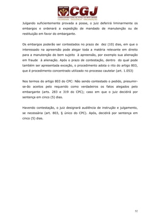 Julgando suficientemente provada a posse, o juiz deferirá liminarmente os 
embargos e ordenará a expedição de mandado de manutenção ou de 
restituição em favor do embargante. 
Os embargos poderão ser contestados no prazo de dez (10) dias, em que o 
interessado na apreensão pode alegar toda a matéria relevante em direito 
para a manutenção do bem sujeito à apreensão, por exemplo sua alienação 
em fraude à alienação. Após o prazo de contestação, dentro do qual pode 
também ser apresentada exceção, o procedimento adota o rito do artigo 803, 
que é procedimento concentrado utilizado no processo cautelar (art. 1.053) 
Nos termos do artigo 803 do CPC: Não sendo contestado o pedido, presumir-se- 
ão aceitos pelo requerido como verdadeiros os fatos alegados pelo 
embargante (arts. 283 e 319 do CPC); caso em que o juiz decidirá por 
sentença em cinco (5) dias. 
Havendo contestação, o juiz designará audiência de instrução e julgamento, 
se necessária (art. 803, § único do CPC). Após, decidirá por sentença em 
cinco (5) dias. 
52 
 