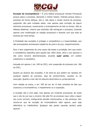 Exceção de incompetência – É uma defesa processual indireta Processual 
porque ataca o processo, deixando o mérito intacto. Indireta porque ataca o 
processo de forma oblíqua, isto é, não ataca o núcleo central do processo, 
pugnando não pela nulidade deste, mas apenas pela correção de algum 
elemento processual, ocasionando o prolongamento da lide no tempo. São as 
defesas dilatórias: mesmo que acolhidas não extinguem o processo, trazendo 
apenas uma modificação na relação processual e fazendo com que esta se 
protraia por mais tempo. 
A finalidade das exceções é proteger a competência e a imparcialidade, que 
são pressupostos processuais subjetivos do juízo e do juiz, respectivamente. 
Para o bom julgamento de uma causa não basta a jurisdição, tem que existir 
a competência específica para aquela lide. Além disso, deve o juiz apreciar a 
lide como terceiro desinteressado, atuando super partes, em caráter 
substitutivo e subsidiário. 
Autuada em apenso ( art. 299 do CPC), com suspensão do processo (art. 306 
do CPC). 
Quanto ao alcance das exceções, é de dizer-se que podem ser opostas em 
qualquer espécie de processo, seja de conhecimento, cautelar ou de 
execução. Quanto a isso não há celeuma doutrinária ou jurisprudencial. 
Com relação ao prazo, o art. 305 diz ser de 15 dias contados do fato que 
ocasionou a incompetência, o impedimento ou a suspeição. 
A exceção não é uma ação, mas apenas um incidente processual, de modo 
que o ato do juiz que a encerra não põe fim ao processo (que volta a seguir 
seu curso normal), configurando decisão interlocutória, e não sentença. Daí, 
conclui-se que da exceção de incompetência cabe agravo, quer seja 
deferitória ou indeferitória. Qualquer das partes (quando perder) pode 
agravar. 
56 
 