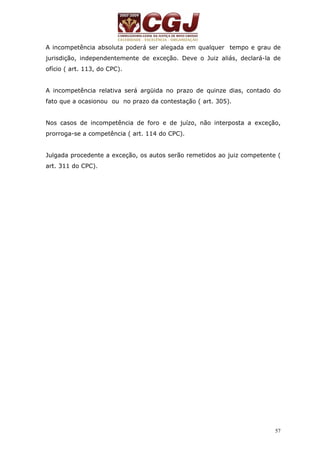 A incompetência absoluta poderá ser alegada em qualquer tempo e grau de 
jurisdição, independentemente de exceção. Deve o Juiz aliás, declará-la de 
ofício ( art. 113, do CPC). 
A incompetência relativa será argüida no prazo de quinze dias, contado do 
fato que a ocasionou ou no prazo da contestação ( art. 305). 
Nos casos de incompetência de foro e de juízo, não interposta a exceção, 
prorroga-se a competência ( art. 114 do CPC). 
Julgada procedente a exceção, os autos serão remetidos ao juiz competente ( 
art. 311 do CPC). 
57 
 