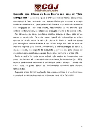 Execução para Entrega de Coisa Incerta com base em Título 
Extrajudicial - A execução para a entrega de coisa incerta, está prevista 
no artigo 629. Tem cabimento nos casos de títulos que prevejam a entrega 
de coisas determinadas pelo gênero e quantidade. Excluem-se da execução 
das obrigações de dar coisa incerta, naturalmente, às de dinheiro, que, 
embora sendo fungíveis, são objetos de execução própria, a de quantia certa. 
- Nas obrigações de coisas incertas, a escolha, segundo o título, pode ser do 
credor ou do devedor. Se é do credor, deverá ele individualizar as coisas 
devidas na petição inicial da execução. Se for do devedor, será este citado 
para entregá-las individualizadas a seu critério artigo 629. Não se abre um 
incidente especial para definir, previamente, a individualização da coisa. A 
citação é única, e a resposta do executado já deve se dar pela entrega ou 
depósito da coisa escolhida, no prazo de dez dias, conforme o artigo 621. 
- Tanto a escolha do credor como a do devedor podem ser impugnadas pela 
parte contrária nas 48 horas seguintes à manifestação de vontade (art. 630). 
O prazo para escolha do devedor é o da citação para a entrega: 10 dias (art. 
621). Tudo se passa dentro do procedimento executivo sem maiores 
formalidades. 
- Superada a fase de individualização das coisas genéricas, o procedimento da 
execução é o mesmo observado na entrega de coisa certa (art. 631). 
62 
 