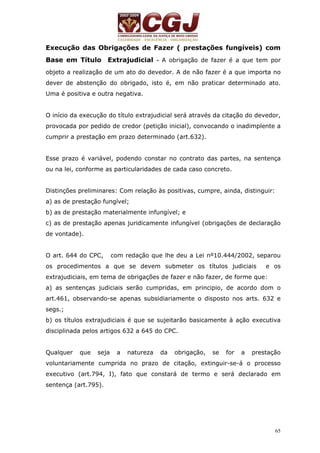 Execução das Obrigações de Fazer ( prestações fungíveis) com 
Base em Título Extrajudicial - A obrigação de fazer é a que tem por 
objeto a realização de um ato do devedor. A de não fazer é a que importa no 
dever de abstenção do obrigado, isto é, em não praticar determinado ato. 
Uma é positiva e outra negativa. 
O início da execução do título extrajudicial será através da citação do devedor, 
provocada por pedido de credor (petição inicial), convocando o inadimplente a 
cumprir a prestação em prazo determinado (art.632). 
Esse prazo é variável, podendo constar no contrato das partes, na sentença 
ou na lei, conforme as particularidades de cada caso concreto. 
Distinções preliminares: Com relação às positivas, cumpre, ainda, distinguir: 
a) as de prestação fungível; 
b) as de prestação materialmente infungível; e 
c) as de prestação apenas juridicamente infungível (obrigações de declaração 
de vontade). 
O art. 644 do CPC, com redação que lhe deu a Lei nº10.444/2002, separou 
os procedimentos a que se devem submeter os títulos judiciais e os 
extrajudiciais, em tema de obrigações de fazer e não fazer, de forme que: 
a) as sentenças judiciais serão cumpridas, em principio, de acordo dom o 
art.461, observando-se apenas subsidiariamente o disposto nos arts. 632 e 
segs.; 
b) os títulos extrajudiciais é que se sujeitarão basicamente à ação executiva 
disciplinada pelos artigos 632 a 645 do CPC. 
Qualquer que seja a natureza da obrigação, se for a prestação 
voluntariamente cumprida no prazo de citação, extinguir-se-á o processo 
executivo (art.794, I), fato que constará de termo e será declarado em 
sentença (art.795). 
65 
 