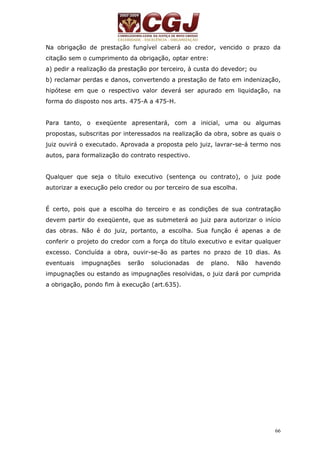 Na obrigação de prestação fungível caberá ao credor, vencido o prazo da 
citação sem o cumprimento da obrigação, optar entre: 
a) pedir a realização da prestação por terceiro, à custa do devedor; ou 
b) reclamar perdas e danos, convertendo a prestação de fato em indenização, 
hipótese em que o respectivo valor deverá ser apurado em liquidação, na 
forma do disposto nos arts. 475-A a 475-H. 
Para tanto, o exeqüente apresentará, com a inicial, uma ou algumas 
propostas, subscritas por interessados na realização da obra, sobre as quais o 
juiz ouvirá o executado. Aprovada a proposta pelo juiz, lavrar-se-á termo nos 
autos, para formalização do contrato respectivo. 
Qualquer que seja o título executivo (sentença ou contrato), o juiz pode 
autorizar a execução pelo credor ou por terceiro de sua escolha. 
É certo, pois que a escolha do terceiro e as condições de sua contratação 
devem partir do exeqüente, que as submeterá ao juiz para autorizar o início 
das obras. Não é do juiz, portanto, a escolha. Sua função é apenas a de 
conferir o projeto do credor com a força do título executivo e evitar qualquer 
excesso. Concluída a obra, ouvir-se-ão as partes no prazo de 10 dias. As 
eventuais impugnações serão solucionadas de plano. Não havendo 
impugnações ou estando as impugnações resolvidas, o juiz dará por cumprida 
a obrigação, pondo fim à execução (art.635). 
66 
 