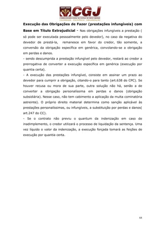 Execução das Obrigações de Fazer (prestações infungíveis) com 
Base em Título Extrajudicial - Nas obrigações infungíveis a prestação ( 
só pode ser executada pessoalmente pelo devedor), no caso da negativa do 
devedor de prestá-la, remanesce em favor do credor, tão somente, a 
conversão da obrigação específica em genérica, convolando-se a obrigação 
em perdas e danos. 
- sendo descumprida a prestação infungível pelo devedor, restará ao credor a 
prerrogativa de converter a execução específica em genérica (execução por 
quantia certa). 
- A execução das prestações infungível, consiste em assinar um prazo ao 
devedor para cumprir a obrigação, citando-o para tanto (art.638 do CPC). Se 
houver recusa ou mora de sua parte, outra solução não há, senão a de 
converter a obrigação personalíssima em perdas e danos (obrigação 
subsidiária). Nesse caso, não tem cabimento a aplicação da multa cominatória 
astreinte). O próprio direito material determina como sanção aplicável às 
prestações personalíssimas, ou infungíveis, a substituição por perdas e danos( 
art.247 do CC). 
- Se o contrato não previu o quantum da indenização em caso de 
inadimplemento, o credor utilizará o processo de liquidação da sentença. Uma 
vez líquido o valor da indenização, a execução forçada tomará as feições de 
execução por quantia certa. 
68 
 