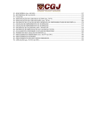 55 - RESCISÓRIA (Arts. 485/495)...................................................................................................................... 157 
56 - REVISIONAL DE ALUGUEL..................................................................................................................... 159 
57 - CAUÇÃO...................................................................................................................................................... 162 
58 - DENUNCIAÇÃO DA LIDE PELO AUTOR (Arts. 70/76).......................................................................... 165 
59 - DENUNCIAÇÃO DA LIDE PELO RÉU (arts. 70/76) ................................................................................ 166 
60 - INCIDENTE DE CITAÇÃO DO RÉU DEMENTE OU IMPOSSIBILITADO DE RECEBÊ-LA.............. 170 
61 - EXCEÇÃO DE IMPEDIMENTO OU SUSPEIÇÃO ................................................................................... 172 
62 - EXCEÇÃO DE IMPEDIMENTO OU SUSPEIÇÃO ................................................................................... 173 
63 - INCIDENTE DE FALSIDADE (ART. 390 DO CPC................................................................................... 176 
64 - INCIDENTE DE IMPUGNAÇÃO AO VALOR DA CAUSA..................................................................... 178 
65 - JULGAMENTO CONFORME O ESTADO DO PROCESSO .................................................................... 180 
66 - PEDIDO DE DECLARAÇÃO INCIDENTE ou .......................................................................................... 183 
67 - PROCEDIMENTO ORDINÁRIO (Arts. 282/475 do CPC) ......................................................................... 186 
68 - PROCEDIMENTO SUMÁRIO.................................................................................................................... 189 
69 - PROCEDIMENTO DOS RECURSOS EMBARGOS.................................................................................. 193 
70 - APELAÇÃO (arts. 513/521 do CPC)............................................................................................................ 195 
 