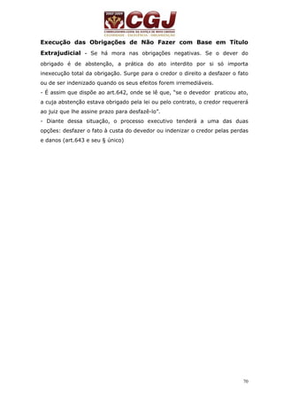 Execução das Obrigações de Não Fazer com Base em Título 
Extrajudicial - Se há mora nas obrigações negativas. Se o dever do 
obrigado é de abstenção, a prática do ato interdito por si só importa 
inexecução total da obrigação. Surge para o credor o direito a desfazer o fato 
ou de ser indenizado quando os seus efeitos forem irremediáveis. 
- É assim que dispõe ao art.642, onde se lê que, “se o devedor praticou ato, 
a cuja abstenção estava obrigado pela lei ou pelo contrato, o credor requererá 
ao juiz que lhe assine prazo para desfazê-lo”. 
- Diante dessa situação, o processo executivo tenderá a uma das duas 
opções: desfazer o fato à custa do devedor ou indenizar o credor pelas perdas 
e danos (art.643 e seu § único) 
70 
 