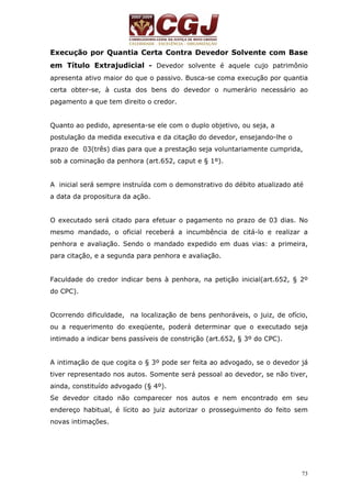 Execução por Quantia Certa Contra Devedor Solvente com Base 
em Título Extrajudicial - Devedor solvente é aquele cujo patrimônio 
apresenta ativo maior do que o passivo. Busca-se coma execução por quantia 
certa obter-se, à custa dos bens do devedor o numerário necessário ao 
pagamento a que tem direito o credor. 
Quanto ao pedido, apresenta-se ele com o duplo objetivo, ou seja, a 
postulação da medida executiva e da citação do devedor, ensejando-lhe o 
prazo de 03(três) dias para que a prestação seja voluntariamente cumprida, 
sob a cominação da penhora (art.652, caput e § 1º). 
A inicial será sempre instruída com o demonstrativo do débito atualizado até 
a data da propositura da ação. 
O executado será citado para efetuar o pagamento no prazo de 03 dias. No 
mesmo mandado, o oficial receberá a incumbência de citá-lo e realizar a 
penhora e avaliação. Sendo o mandado expedido em duas vias: a primeira, 
para citação, e a segunda para penhora e avaliação. 
Faculdade do credor indicar bens à penhora, na petição inicial(art.652, § 2º 
do CPC). 
Ocorrendo dificuldade, na localização de bens penhoráveis, o juiz, de ofício, 
ou a requerimento do exeqüente, poderá determinar que o executado seja 
intimado a indicar bens passíveis de constrição (art.652, § 3º do CPC). 
A intimação de que cogita o § 3º pode ser feita ao advogado, se o devedor já 
tiver representado nos autos. Somente será pessoal ao devedor, se não tiver, 
ainda, constituído advogado (§ 4º). 
Se devedor citado não comparecer nos autos e nem encontrado em seu 
endereço habitual, é lícito ao juiz autorizar o prosseguimento do feito sem 
novas intimações. 
73 
 
