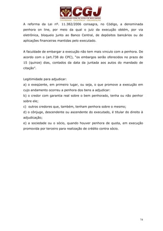 A reforma da Lei nº. 11.382/2006 consagra, no Código, a denominada 
penhora on line, por meio da qual o juiz da execução obtém, por via 
eletrônica, bloqueio junto ao Banco Central, de depósitos bancários ou de 
aplicações financeiras mantidas pelo executado. 
A faculdade de embargar a execução não tem mais vinculo com a penhora. De 
acordo com o (art.738 do CPC), “os embargos serão oferecidos no prazo de 
15 (quinze) dias, contados da data da juntada aos autos do mandado de 
citação”. 
Legitimidade para adjudicar: 
a) o exeqüente, em primeiro lugar, ou seja, o que promove a execução em 
cujo andamento ocorreu a penhora dos bens a adjudicar: 
b) o credor com garantia real sobre o bem penhorado, tenha ou não penhor 
sobre ele; 
c) outros credores que, também, tenham penhora sobre o mesmo; 
d) o cônjuge, descendente ou ascendente do executado, é titular do direito à 
adjudicação; 
e) a sociedade ou o sócio, quando houver penhora de quota, em execução 
promovida por terceiro para realização de crédito contra sócio. 
74 
 