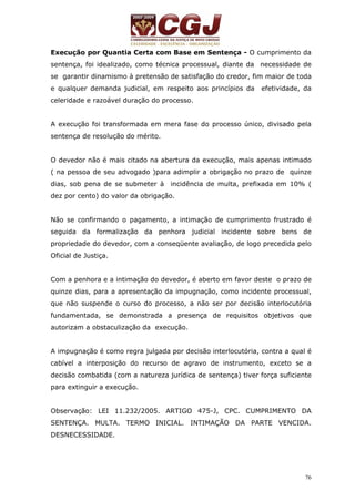 Execução por Quantia Certa com Base em Sentença - O cumprimento da 
sentença, foi idealizado, como técnica processual, diante da necessidade de 
se garantir dinamismo à pretensão de satisfação do credor, fim maior de toda 
e qualquer demanda judicial, em respeito aos princípios da efetividade, da 
celeridade e razoável duração do processo. 
A execução foi transformada em mera fase do processo único, divisado pela 
sentença de resolução do mérito. 
O devedor não é mais citado na abertura da execução, mais apenas intimado 
( na pessoa de seu advogado )para adimplir a obrigação no prazo de quinze 
dias, sob pena de se submeter à incidência de multa, prefixada em 10% ( 
dez por cento) do valor da obrigação. 
Não se confirmando o pagamento, a intimação de cumprimento frustrado é 
seguida da formalização da penhora judicial incidente sobre bens de 
propriedade do devedor, com a conseqüente avaliação, de logo precedida pelo 
Oficial de Justiça. 
Com a penhora e a intimação do devedor, é aberto em favor deste o prazo de 
quinze dias, para a apresentação da impugnação, como incidente processual, 
que não suspende o curso do processo, a não ser por decisão interlocutória 
fundamentada, se demonstrada a presença de requisitos objetivos que 
autorizam a obstaculização da execução. 
A impugnação é como regra julgada por decisão interlocutória, contra a qual é 
cabível a interposição do recurso de agravo de instrumento, exceto se a 
decisão combatida (com a natureza jurídica de sentença) tiver força suficiente 
para extinguir a execução. 
Observação: LEI 11.232/2005. ARTIGO 475-J, CPC. CUMPRIMENTO DA 
SENTENÇA. MULTA. TERMO INICIAL. INTIMAÇÃO DA PARTE VENCIDA. 
DESNECESSIDADE. 
76 
 